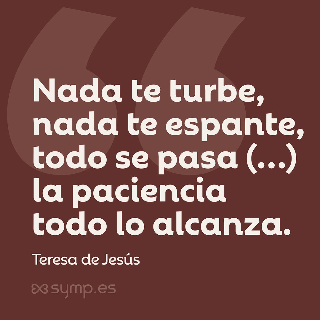 En nuestra Frase del Día: «Nada te turbe, nada te espante, todo se pasa, Dios no se muda; la paciencia todo lo alcanza», versos de Santa Teresa de Jesús«Nada te turbe, nada te espante, todo se pasa, Dios no se muda; la paciencia todo lo alcanza», versos de Santa Teresa de Jesús. En la Frase del Día seleccionada hoy en symp.es: «Nada te turbe, nada te espante, todo se pasa, Dios no se muda; la paciencia todo lo alcanza», versos de Santa Teresa de Jesús